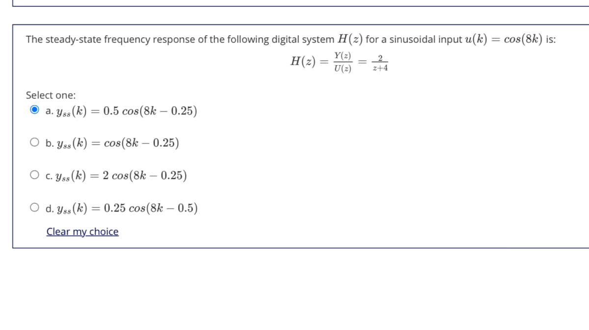 The steady-state frequency response of the following digital system H(z) for a sinusoidal input u(k)
cos(8k) is:
Y(2)
H(2) =
U(2)
2
z+4
Select one:
a. Yss(k) = 0.5 cos(8k – 0.25)
O b. Yss(k) = cos(8k – 0.25)
%3D
O c. Yss (k) = 2 cos(8k – 0.25)
O d. Yss(k) = 0.25 cos(8k – 0.5)
Clear my choice
