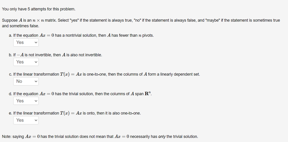 You only have 5 attempts for this problem.
Suppose A is an n x n matrix. Select "yes" if the statement is always true, "no" if the statement is always false, and "maybe" if the statement is sometimes true
and sometimes false.
a. If the equation Ax = 0 has a nontrivial solution, then A has fewer than n pivots.
Yes
b. If -A is not invertible, then A is also not invertible.
Yes
c. If the linear transformation T(x)= Ax is one-to-one, then the columns of A form a linearly dependent set.
No
d. If the equation Ax = 0 has the trivial solution, then the columns of A span R".
Yes
e. If the linear transformation T(x) = Ax is onto, then it is also one-to-one.
Yes
Note: saying Ax = 0 has the trivial solution does not mean that Ax = 0 necessarily has only the trivial solution.
