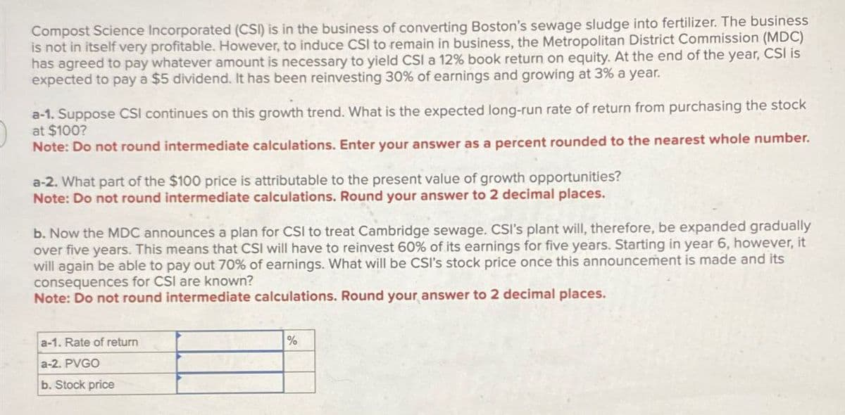 Compost Science Incorporated (CSI) is in the business of converting Boston's sewage sludge into fertilizer. The business
is not in itself very profitable. However, to induce CSI to remain in business, the Metropolitan District Commission (MDC)
has agreed to pay whatever amount is necessary to yield CSI a 12% book return on equity. At the end of the year, CSI is
expected to pay a $5 dividend. It has been reinvesting 30% of earnings and growing at 3% a year.
a-1. Suppose CSI continues on this growth trend. What is the expected long-run rate of return from purchasing the stock
at $100?
Note: Do not round intermediate calculations. Enter your answer as a percent rounded to the nearest whole number.
a-2. What part of the $100 price is attributable to the present value of growth opportunities?
Note: Do not round intermediate calculations. Round your answer to 2 decimal places.
b. Now the MDC announces a plan for CSI to treat Cambridge sewage. CSI's plant will, therefore, be expanded gradually
over five years. This means that CSI will have to reinvest 60% of its earnings for five years. Starting in year 6, however, it
will again be able to pay out 70% of earnings. What will be CSI's stock price once this announcement is made and its
consequences for CSI are known?
Note: Do not round intermediate calculations. Round your answer to 2 decimal places.
a-1. Rate of return
a-2. PVGO
b. Stock price
%