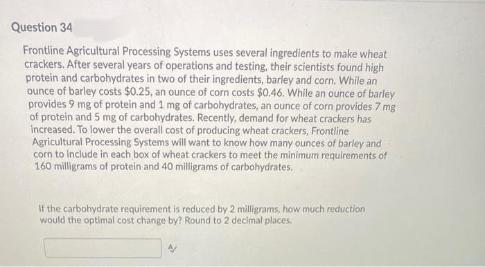 Question 34
Frontline Agricultural Processing Systems uses several ingredients to make wheat
crackers. After several years of operations and testing, their scientists found high
protein and carbohydrates in two of their ingredients, barley and corn. While an
ounce of barley costs $0.25, an ounce of corn costs $0.46. While an ounce of barley
provides 9 mg of protein and 1 mg of carbohydrates, an ounce of corn provides 7 mg
of protein and 5 mg of carbohydrates. Recently, demand for wheat crackers has
increased. To lower the overall cost of producing wheat crackers, Frontline
Agricultural Processing Systems will want to know how many ounces of barley and
corn to include in each box of wheat crackers to meet the minimum requirements of
160 milligrams of protein and 40 milligrams of carbohydrates.
If the carbohydrate requirement is reduced by 2 milligrams, how much reduction
would the optimal cost change by? Round to 2 decimal places.
