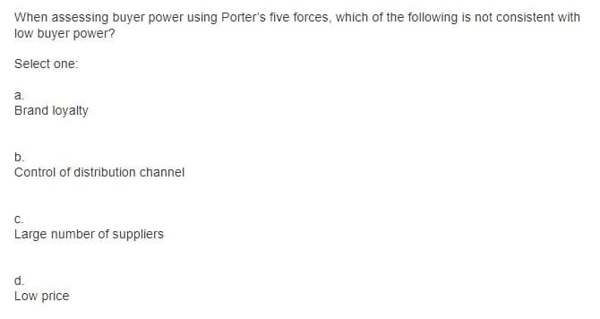 When assessing buyer power using Porter's five forces, which of the following is not consistent with
low buyer power?
Select one:
a.
Brand loyalty
b.
Control of distribution channel
C.
Large number of suppliers
d.
Low price
