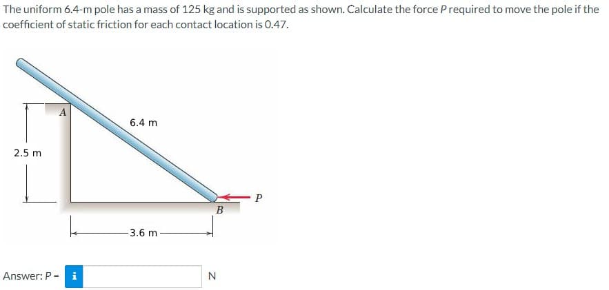 The uniform 6.4-m pole has a mass of 125 kg and is supported as shown. Calculate the force Prequired to move the pole if the
coefficient of static friction for each contact location is 0.47.
2.5 m
A
Answer: P = i
6.4 m
-3.6 m
B
N
P