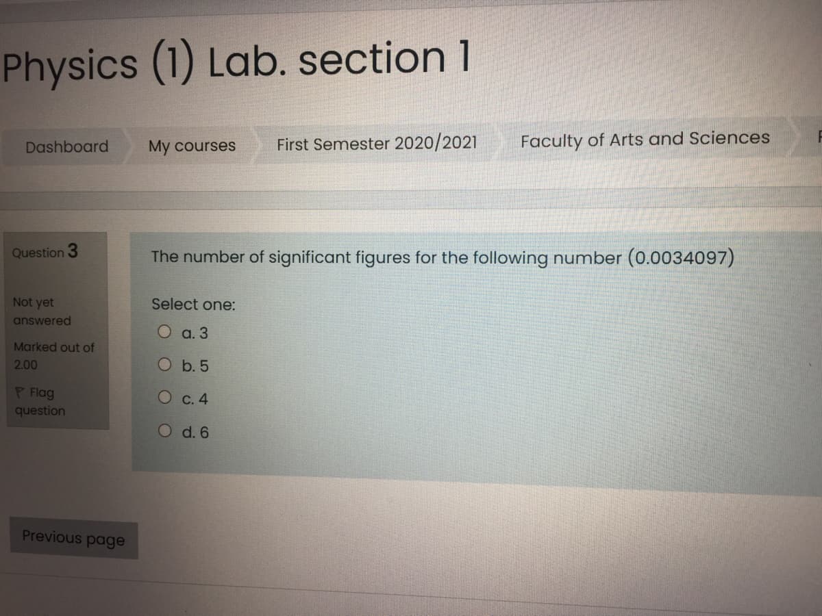 Physics (1) Lab. section 1
First Semester 2020/2021
Faculty of Arts and Sciences
Dashboard
My courses
Question 3
The number of significant figures for the following number (0.0034097)
Not yet
Select one:
answered
а. 3
Marked out of
2.00
b. 5
P Flag
question
О с. 4
O d. 6
Previous page
