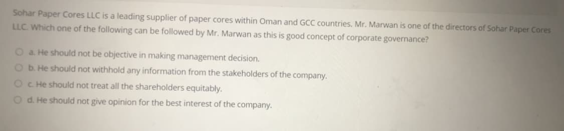 Sohar Paper Cores LLC is a leading supplier of paper cores within Oman and GCC countries. Mr. Marwan is one of the directors of Sohar Paper Cores
LLC. Which one of the following can be followed by Mr. Marwan as this is good concept of corporate governance?
O a. He should not be objective in making management decision.
O b. He should not withhold any information from the stakeholders of the company.
Oc He should not treat all the shareholders equitably.
O d. He should not give opinion for the best interest of the company.
