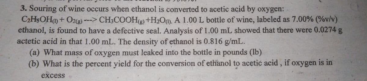 3. Souring of wine occurs when ethanol is converted to acetic acid by oxygen:
C2H$OH+ O2(g) ---> CH3COOH(g) +H2O0). A 1.00 L bottle of wine, labeled as 7.00% (%v/v)
ethanol, is found to have a defective seal. Analysis of 1.00 mL showed that there were 0.0274 g
actetic acid in that 1.00 mL. The density of ethanol is 0.816 g/mL.
(a) What mass of oxygen must leaked into the bottle in pounds (lb)
(b) What is the percent yield for the conversion of ethanol to acetic acid, if oxygen is in
excess
