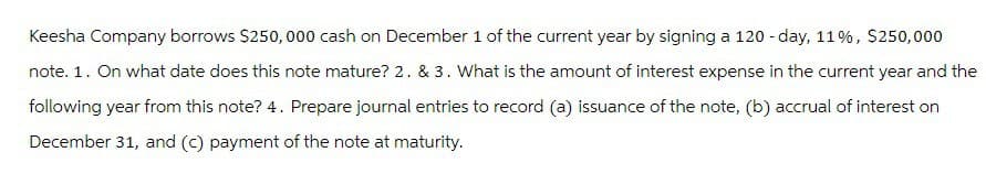 Keesha Company borrows $250,000 cash on December 1 of the current year by signing a 120-day, 11%, $250,000
note. 1. On what date does this note mature? 2. & 3. What is the amount of interest expense in the current year and the
following year from this note? 4. Prepare journal entries to record (a) issuance of the note, (b) accrual of interest on
December 31, and (c) payment of the note at maturity.