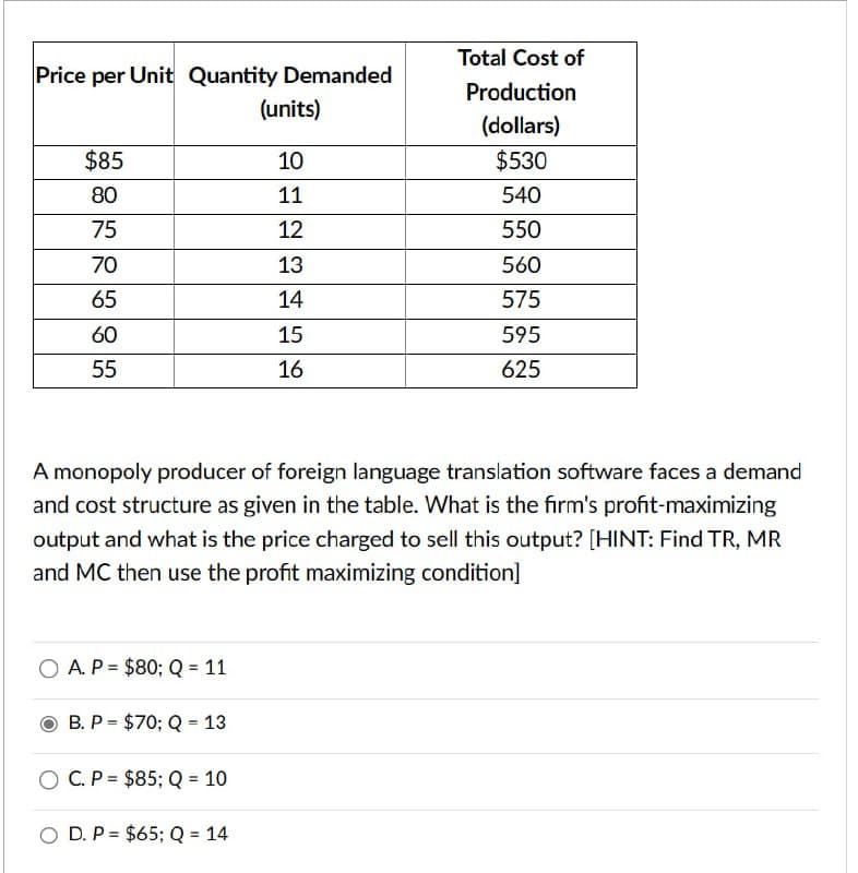 (units)
Price per Unit Quantity Demanded
Total Cost of
Production
(dollars)
$85
10
$530
80
11
540
75
12
550
70
13
560
65
14
575
60
15
595
55
16
625
A monopoly producer of foreign language translation software faces a demand
and cost structure as given in the table. What is the firm's profit-maximizing
output and what is the price charged to sell this output? [HINT: Find TR, MR
and MC then use the profit maximizing condition]
=
OA. P $80; Q = 11
=
B. P $70; Q 13
C. P $85; Q = 10
O D. P= $65; Q = 14