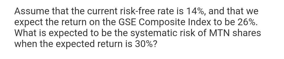 Assume that the current risk-free rate is 14%, and that we
expect the return on the GSE Composite Index to be 26%.
What is expected to be the systematic risk of MTN shares
when the expected return is 30%?
