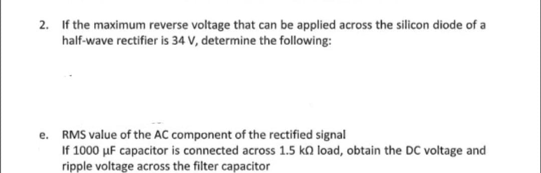 2. If the maximum reverse voltage that can be applied across the silicon diode of a
half-wave rectifier is 34 V, determine the following:
RMS value of the AC component of the rectified signal
If 1000 µF capacitor is connected across 1.5 ka load, obtain the DC voltage and
ripple voltage across the filter capacitor
е.
