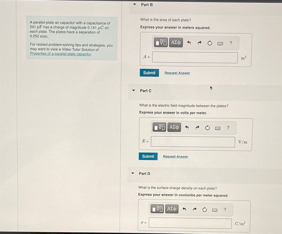 Part B
A parallel-plate air capacitor with a capacitance of
241 pF has a charge of magnitude 0.141 μC on
each plate. The plates have a separation of
0.252 mm.
For related problem-solving tips and strategies, you
may want to view a Video Tutor Solution of
Properties of a parallel-plate capacitor.
What is the area of each plate?
Express your answer in meters squared.
A =
ΜΕ ΑΣΦ
Submit
Request Answer
Part C
What is the electric field magnitude between the plates?
Express your answer in volts per meter.
E =
ΜΕ ΑΣΦ
Submit
Request Answer
Part D
What is the surface-charge density on each plate?
Express your answer in coulombs per meter squared.
ΜΕ ΑΣΦ
στ
?
m²
V/m
C/m²