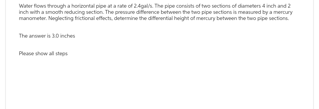 Water flows through a horizontal pipe at a rate of 2.4gal/s. The pipe consists of two sections of diameters 4 inch and 2
inch with a smooth reducing section. The pressure difference between the two pipe sections is measured by a mercury
manometer. Neglecting frictional effects, determine the differential height of mercury between the two pipe sections.
The answer is 3.0 inches
Please show all steps