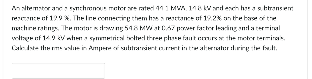An alternator and a synchronous motor are rated 44.1 MVA, 14.8 kV and each has a subtransient
reactance of 19.9 %. The line connecting them has a reactance of 19.2% on the base of the
machine ratings. The motor is drawing 54.8 MW at 0.67 power factor leading and a terminal
voltage of 14.9 kV when a symmetrical bolted three phase fault occurs at the motor terminals.
Calculate the rms value in Ampere of subtransient current in the alternator during the fault.