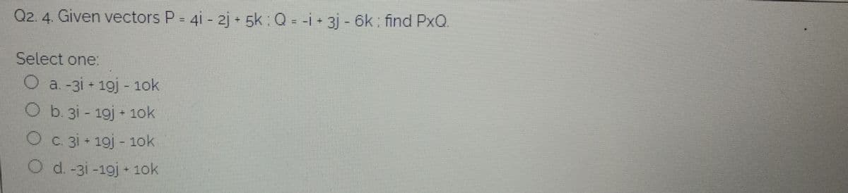 Q2. 4. Given vectors P= 4i - 2j + 5k: Q = -i + 3j - 6k: find PxQ.
Select one:
O a. -3i 19j - 1ok
Ob. 3i - 19j + 1ok
O c. 3i + 19j - 1ok
O d. -3i -19j + 1ok
