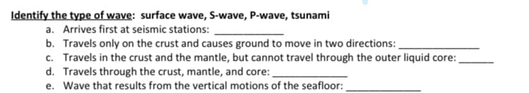 Identify the type of wave: surface wave, S-wave, P-wave, tsunami
a. Arrives first at seismic stations:
b. Travels only on the crust and causes ground to move in two directions: .
c. Travels in the crust and the mantle, but cannot travel through the outer liquid core:
d. Travels through the crust, mantle, and core:
e. Wave that results from the vertical motions of the seafloor:
