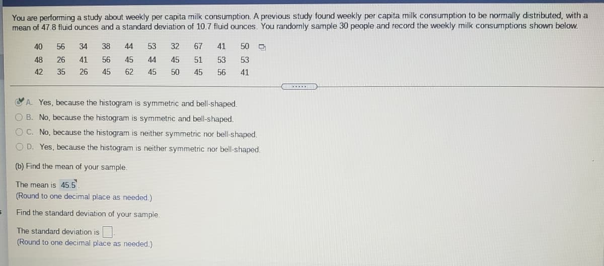 You are performing a study about weekly per capita milk consumption. A previous study found weekly per capita milk consumption to be normally distributed, with a
mean of 47.8 fluid ounces and a standard deviation of 10.7 fluid ounces. You randomly sample 30 people and record the weekly milk consumptions shown below.
40
56
34
38
44
53
32
67
41
50
48
26
41
56
45
44
45
51
53
53
42
35
26
45
62
45
50
45
56
41
Y A. Yes, because the histogram is symmetric and bell-shaped.
O B. No, because the histogram is symmetric and bell-shaped.
O C. No, because the histogram is neither symmetric nor bell-shaped.
O D. Yes, because the histogram is neither symmetric nor bell-shaped.
(b) Find the mean of your sample.
The mean is 45,5
(Round to one decimal place as needed.)
Find the standard deviation of your sample.
The standard deviation is
(Round to one decimal place as needed.)
