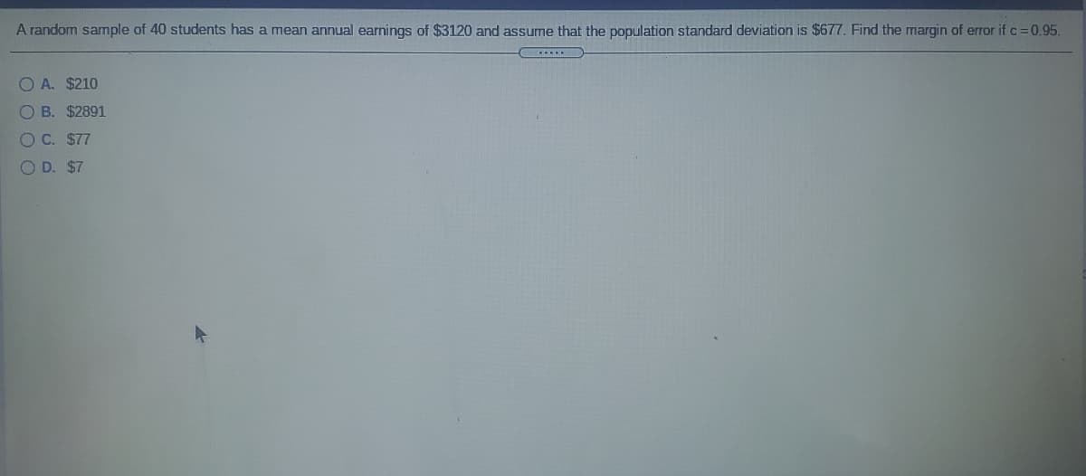 A random sample of 40 students has a mean annual earnings of $3120 and assume that the population standard deviation is $677. Find the margin of error if c=0.95.
O A. $210
O B. $2891
OC. $77
O D. $7
