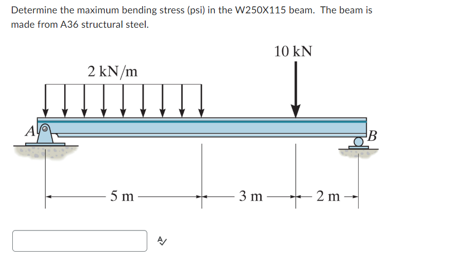 Determine the maximum bending stress (psi) in the W250X115 beam. The beam is
made from A36 structural steel.
Al
2 kN/m
5 m
A/
3 m
10 kN
2 m
B