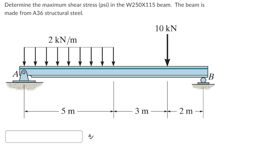 Determine the maximum shear stress (psi) in the W250X115 beam. The beam is
made from A36 structural steel.
Al
2 kN/m
5 m
A/
3 m
10 kN
2 m
B
