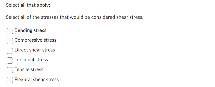 Select all that apply:
Select all of the stresses that would be considered shear stress.
Bending stress
Compressive stress
Direct shear stress
Torsional stress
Tensile stress
Flexural shear stress