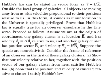 Hubble's law can be stated in vector form as v = HR.
Outside the local group of galaxies, all objects are moving
away from us with velocities proportional to their positions
relative to us. In this form, it sounds as if our location in
the Universe is specially privileged. Prove that Hubble's
law is equally true for an observer elsewhere in the Uni-
verse. Proceed as follows. Assume we are at the origin of
coordinates, one galaxy cluster is at location R, and has
velocity v, = HR relative to us, and another galaxy cluster
has position vector R, and velocity v, = HR, Suppose the
speeds are nonrelativistic. Consider the frame of reference
of an observer in the first of these galaxy clusters. (a) Show
that our velocity relative to her, together with the position
vector of our galaxy cluster from hers, satisfies Hubble's
law. (b) Show that the position and velocity of cluster 2 rel-
ative to cluster 1 satisfy Hubble's law.

