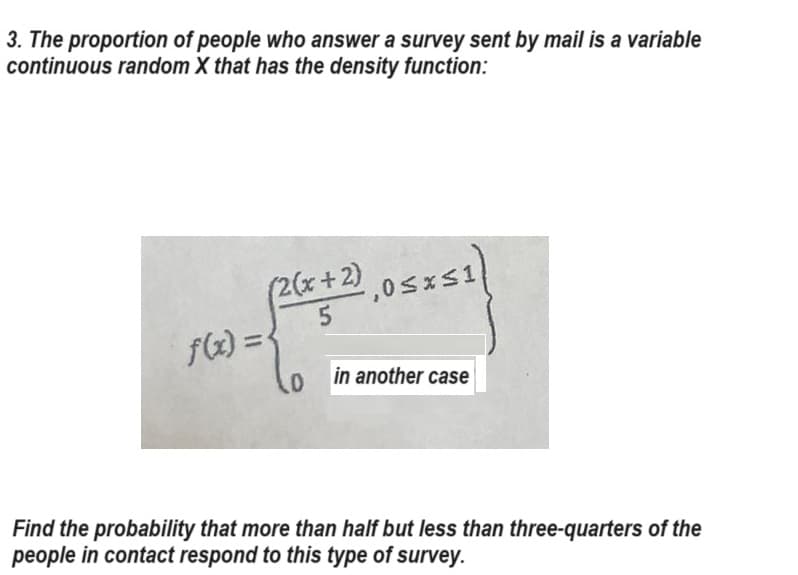 3. The proportion of people who answer a survey sent by mail is a variable
continuous random X that has the density function:
(2(x+2) ,0≤x≤1
5
f(x) = {
0
in another case
Find the probability that more than half but less than three-quarters of the
people in contact respond to this type of survey.