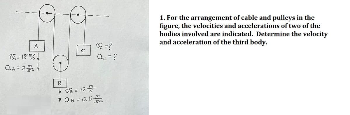 A
VA= 18/
aA = 32²
B
+ VB = 123/2
m
Vc = ?
ac = ?
m
AB=0.52₂
1. For the arrangement of cable and pulleys in the
figure, the velocities and accelerations of two of the
bodies involved are indicated. Determine the velocity
and acceleration of the third body.