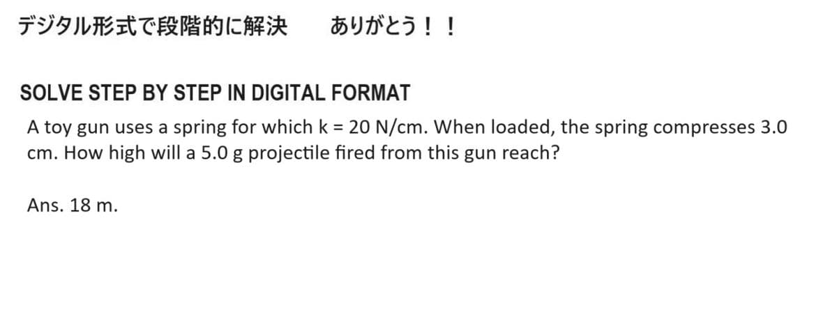デジタル形式で段階的に解決 ありがとう!!
SOLVE STEP BY STEP IN DIGITAL FORMAT
A toy gun uses a spring for which k = 20 N/cm. When loaded, the spring compresses 3.0
cm. How high will a 5.0 g projectile fired from this gun reach?
Ans. 18 m.