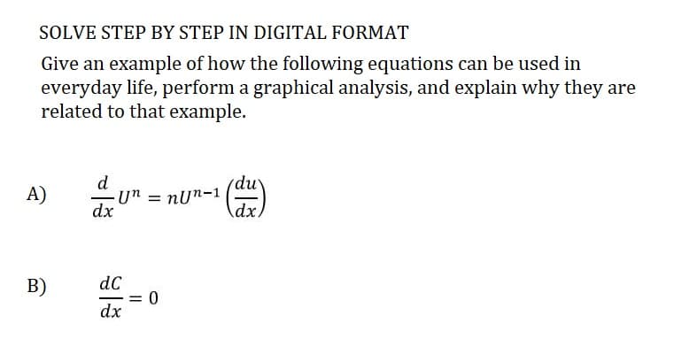 SOLVE STEP BY STEP IN DIGITAL FORMAT
Give an example of how the following equations can be used in
everyday life, perform a graphical analysis, and explain why they are
related to that example.
A)
B)
d
dx
Un = nun-1
dC
dx
= 0
du
dx.