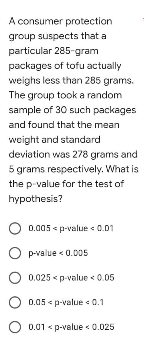 A consumer protection
group suspects that a
particular 285-gram
packages of tofu actually
weighs less than 285 grams.
The group took a random
sample of 30 such packages
and found that the mean
weight and standard
deviation was 278 grams and
5 grams respectively. What is
the p-value for the test of
hypothesis?
0.005 p-value < 0.01
<
0.025 < p-value < 0.05
0.05 p-value < 0.1
O 0.01 < p-value < 0.025
O p-value < 0.005