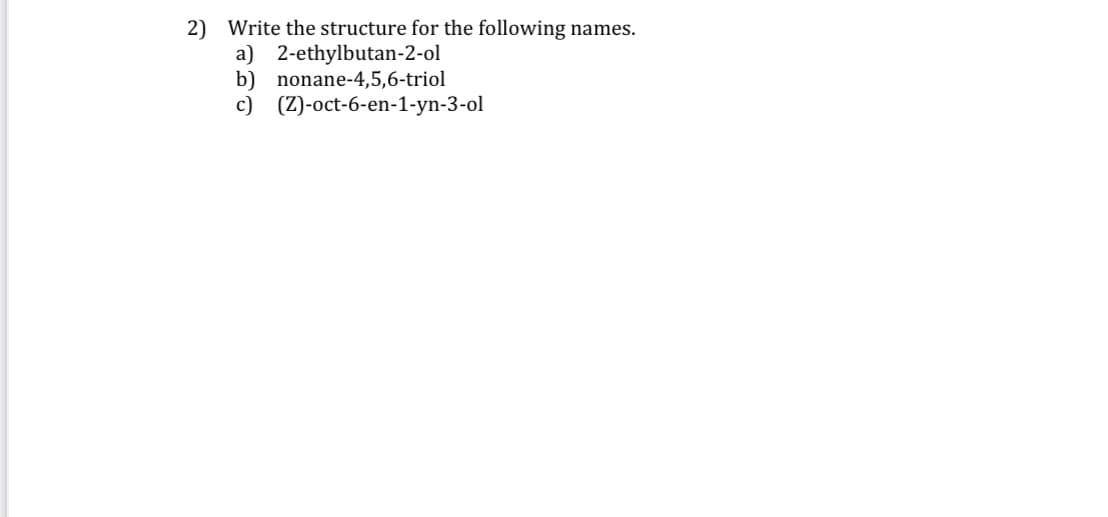 2) Write the structure for the following names.
a) 2-ethylbutan-2-ol
b) nonane-4,5,6-triol
c)
(Z)-oct-6-en-1-yn-3-ol
