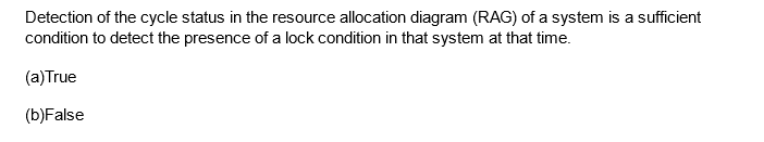 Detection of the cycle status in the resource allocation diagram (RAG) of a system is a sufficient
condition to detect the presence of a lock condition in that system at that time.
(a) True
(b)False
