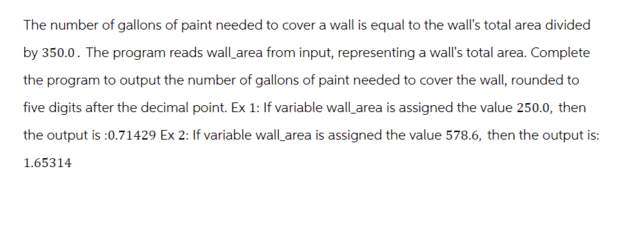 The number of gallons of paint needed to cover a wall is equal to the wall's total area divided
by 350.0. The program reads wall_area from input, representing a wall's total area. Complete
the program to output the number of gallons of paint needed to cover the wall, rounded to
five digits after the decimal point. Ex 1: If variable wall area is assigned the value 250.0, then
the output is :0.71429 Ex 2: If variable wall area is assigned the value 578.6, then the output is:
1.65314