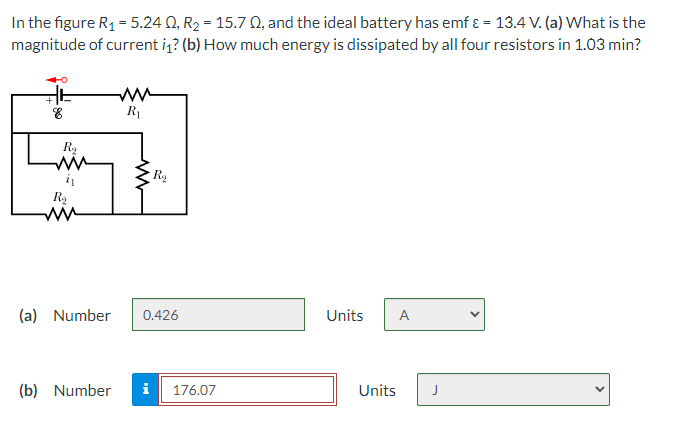 In the figure R₁ = 5.24 0, R₂ = 15.70, and the ideal battery has emf & = 13.4 V. (a) What is the
magnitude of current i₁? (b) How much energy is dissipated by all four resistors in 1.03 min?
R₁
Units A
Units
AF
8
R₂
i₁
www
R₂
R₂
(a) Number 0.426
(b) Number i 176.07
<