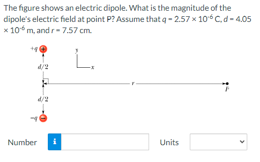 The figure shows an electric dipole. What is the magnitude of the
dipole's electric field at point P? Assume that q = 2.57 × 106 C, d = 4.05
x 10-6 m, and r = 7.57 cm.
+q
-X
P
Units
Number
d/2
d/2
i