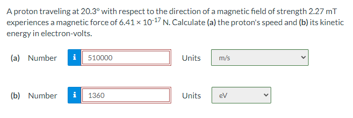 A proton traveling at 20.3° with respect to the direction of a magnetic field of strength 2.27 mT
experiences a magnetic force of 6.41 × 10-17 N. Calculate (a) the proton's speed and (b) its kinetic
energy in electron-volts.
(a) Number
i 510000
Units
m/s
(b) Number
1360
Units
eV
H