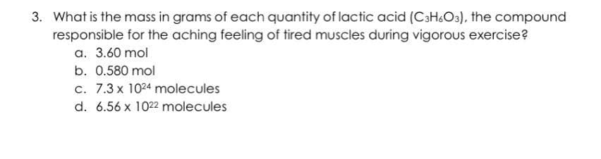 3. What is the mass in grams of each quantity of lactic acid (C3H6O3), the compound
responsible for the aching feeling of tired muscles during vigorous exercise?
a. 3.60 mol
b. 0.580 mol
c. 7.3 x 1024 molecules
d. 6.56 x 1022 molecules