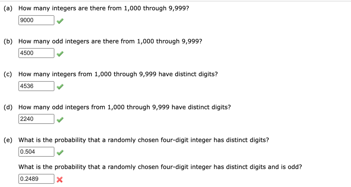 (a) How many integers are there from 1,000 through 9,999?
9000
(b) How many odd integers are there from 1,000 through 9,999?
4500
(c) How many integers from 1,000 through 9,999 have distinct digits?
4536
(d) How many odd integers from 1,000 through 9,999 have distinct digits?
2240
(e) What is the probability that a randomly chosen four-digit integer has distinct digits?
0.504
What is the probability that a randomly chosen four-digit integer has distinct digits and is odd?
0.2489