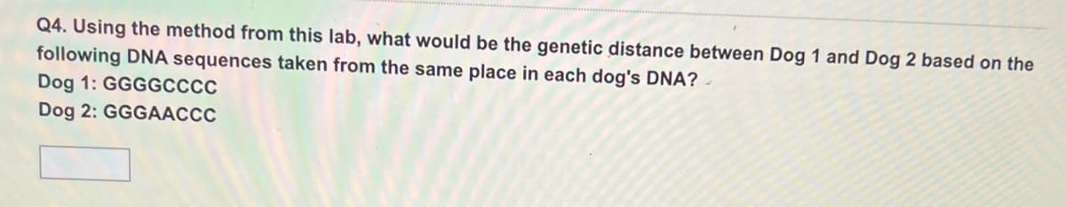 Q4. Using the method from this lab, what would be the genetic distance between Dog 1 and Dog 2 based on the
following DNA sequences taken from the same place in each dog's DNA?
Dog 1: GGGGCCCC
Dog 2: GGGAACCC
