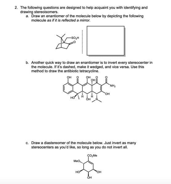 2. The following questions are designed to help acquaint you with identifying and
drawing stereoisomers.
a. Draw an enantiomer of the molecule below by depicting the following
molecule as if it is reflected a mirror.
b. Another quick way to draw an enantiomer is to invert every stereocenter in
the molecule. If it's dashed, make it wedged, and vice versa. Use this
method to draw the antibiotic tetracycline.
OH O OH
HO
MeO
OH
HO
OH
c. Draw a diastereomer of the molecule below. Just invert as many
stereocenters as you'd like, so long as you do not invert all.
CO₂Me
OH
OH
OH
"NH₂