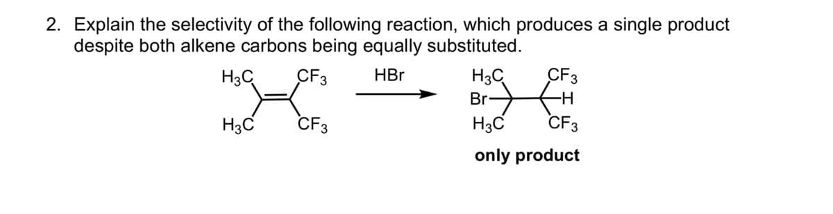 2. Explain the selectivity of the following reaction, which produces a single product
despite both alkene carbons being equally substituted.
H3C
CF3 HBr
CF3
H3C
CF3
H3C
Br-
H3C
only product
-H
CF3