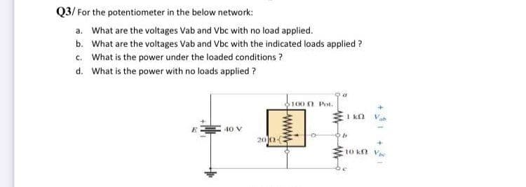 Q3/ For the potentiometer in the below network:
a. What are the voltages Vab and Vbc with no load applied.
b. What are the voltages Vab and Vbc with the indicated loads applied ?
c. What is the power under the loaded conditions ?
d. What is the power with no loads applied ?
100 n Pot.
40 V
200
10 kn V
