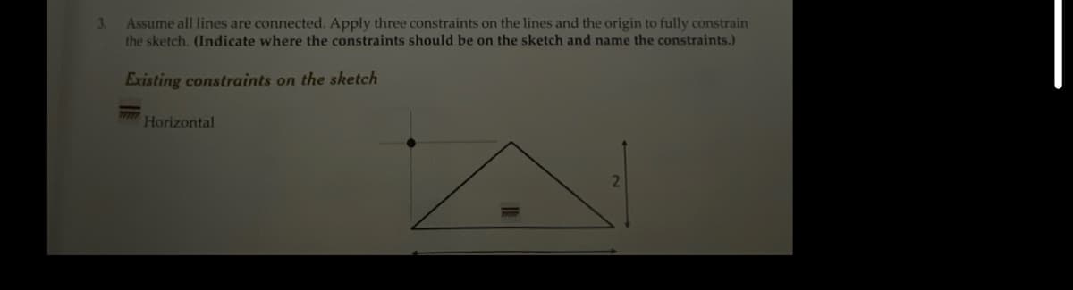 3.
Assume all lines are connected. Apply three constraints on the lines and the origin to fully constrain
the sketch. (Indicate where the constraints should be on the sketch and name the constraints.)
Existing constraints on the sketch
Horizontal
A
2