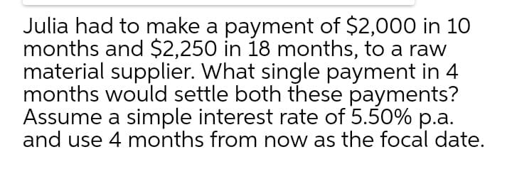 Julia had to make a payment of $2,000 in 10
months and $2,250 in 18 months, to a raw
material supplier. What single payment in 4
months would settle both these payments?
Assume a simple interest rate of 5.50% p.a.
and use 4 months from now as the focal date.
