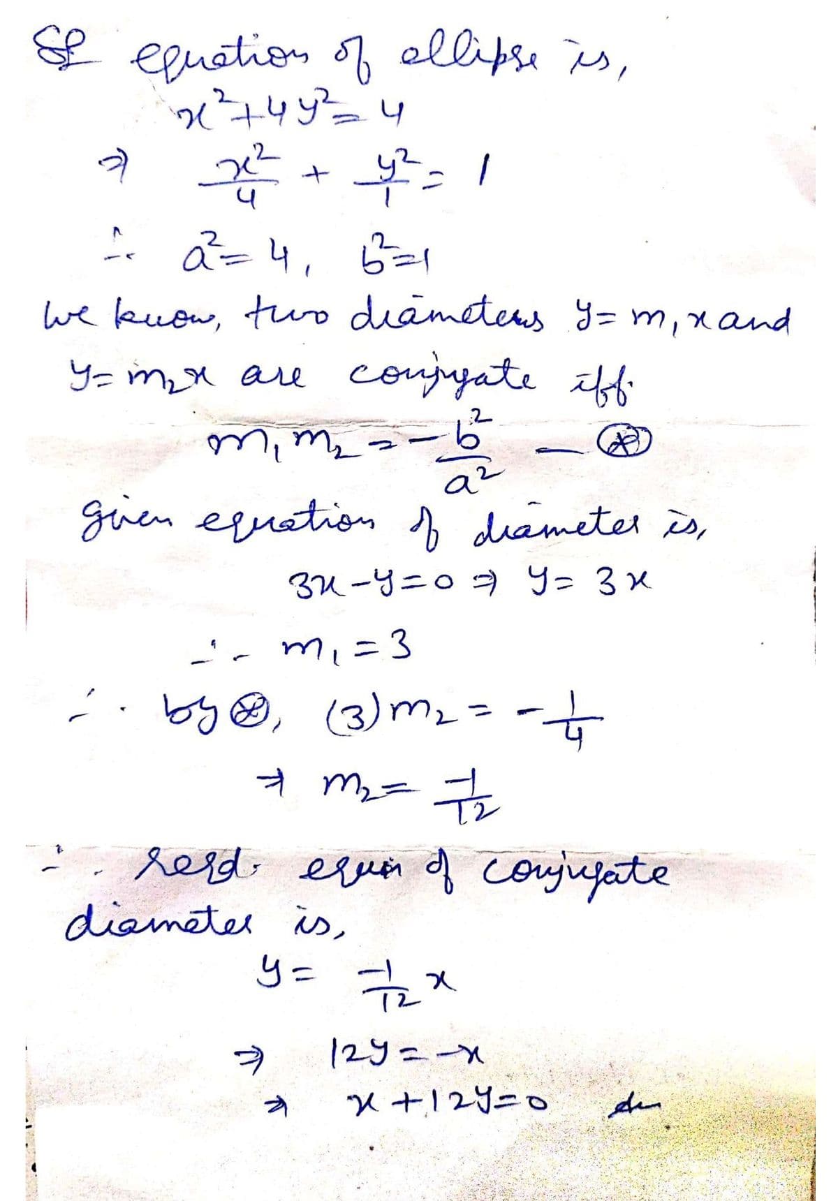 & equation of ellipse is,
21 ²745²2= 4
2 22²2 +4²=1
1² 2²=4₁ 6==1
we know, two diameters Y = m₁ x and
y=m₂x are conjugate iff.
2
mim
--6--
(*)))
9²
given equation of diameter is,
32-y=07) Y= 3x
-'~ m₁ = 3
2. by Ⓡ, (3) m₂ = = =+
+ m₂ = 7₂
: red equier of conjugate
diameter is,
y = 7/22x
12y=-x
x+12y=0
Am