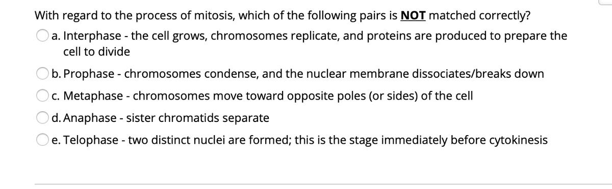 With regard to the process of mitosis, which of the following pairs is NOT matched correctly?
a. Interphase - the cell grows, chromosomes replicate, and proteins are produced to prepare the
cell to divide
Ob. Prophase - chromosomes condense, and the nuclear membrane dissociates/breaks down
c. Metaphase - chromosomes move toward opposite poles (or sides) of the cell
d. Anaphase - sister chromatids separate
e. Telophase - two distinct nuclei are formed; this is the stage immediately before cytokinesis
O O O
