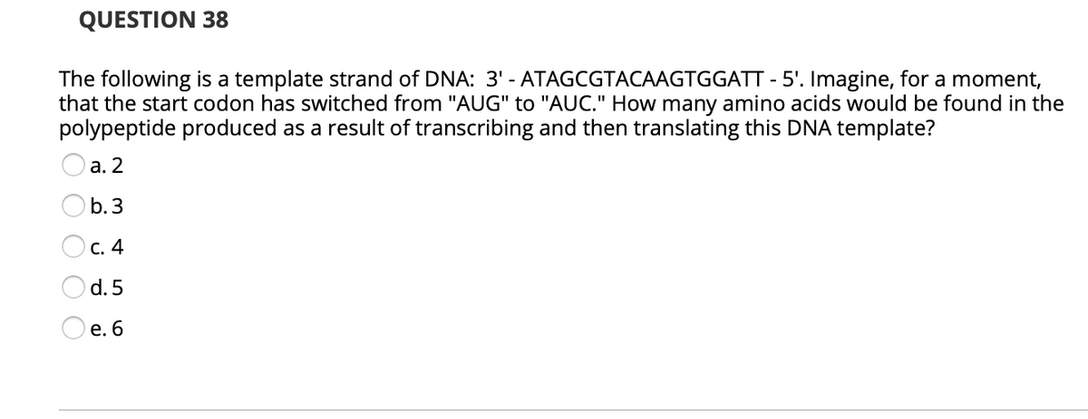 QUESTION 38
The following is a template strand of DNA: 3' - ATAGCGTACAAGTGGATT - 5'. Imagine, for a moment,
that the start codon has switched from "AUG" to "AUC." How many amino acids would be found in the
polypeptide produced as a result of transcribing and then translating this DNA template?
а. 2
b. 3
Oc. 4
d. 5
O e. 6
O OOO O
