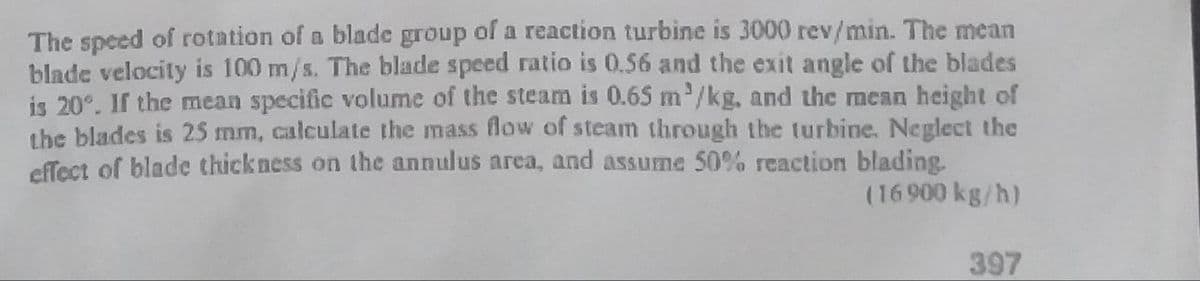 The speed of rotation of a blade group of a reaction turbine is 3000 rev/min. The mean
blade velocity is 100 m/s. The blade speed ratio is 0.56 and the exit angle of the blades
is 20°. If the mean specific volume of the steam is 0.65 m'/kg, and the mean height of
the blades is 25 mm, calculate the mass flow of steam through the turbine. Neglect the
cffect of blade thick ness on the annulus area, and assume 50% reaction blading.
(16 900 kg/h)
397
