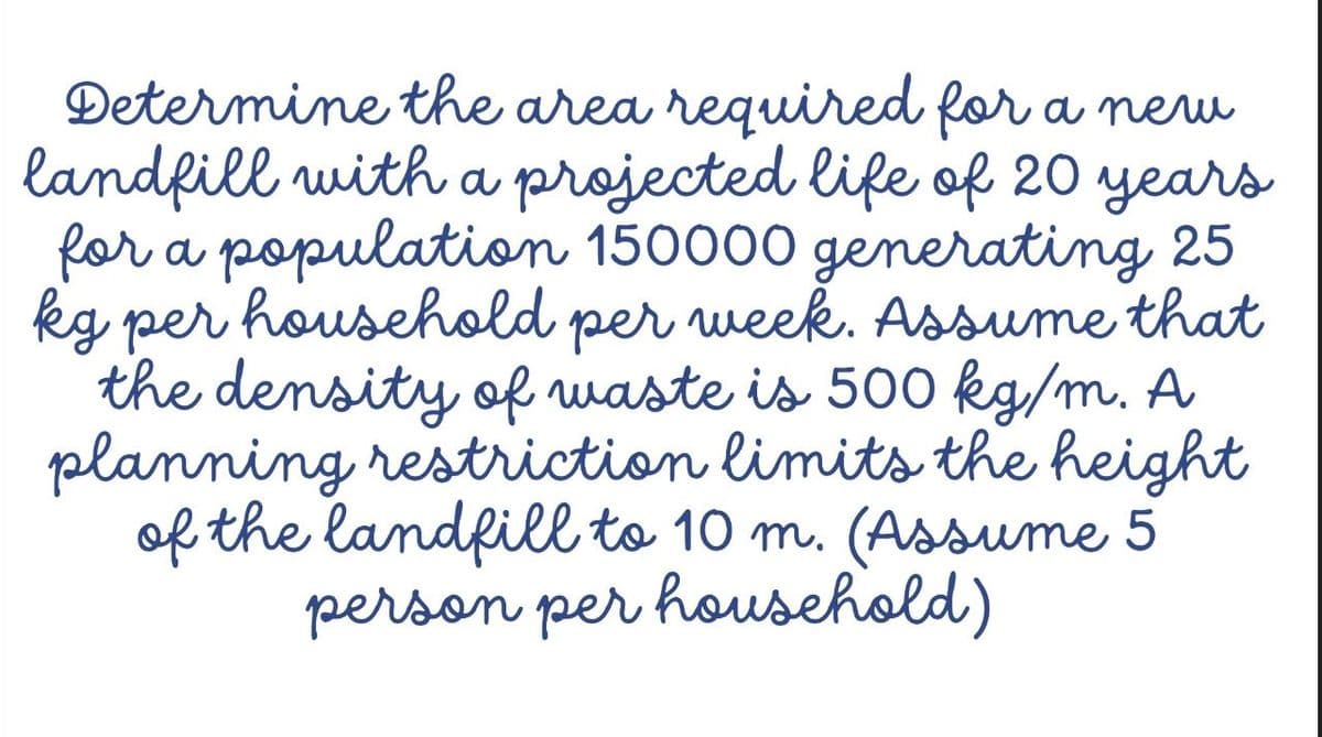 Determine the area required for a neu
landfill with a projected life of 20 years
for a population 150000 generating 25
kg per household per week. Assume that
the density of ruaste is 500 kg/m. A
planning restriction limits the height
of the landfill to 10 m. (Assume 5
person per household)
