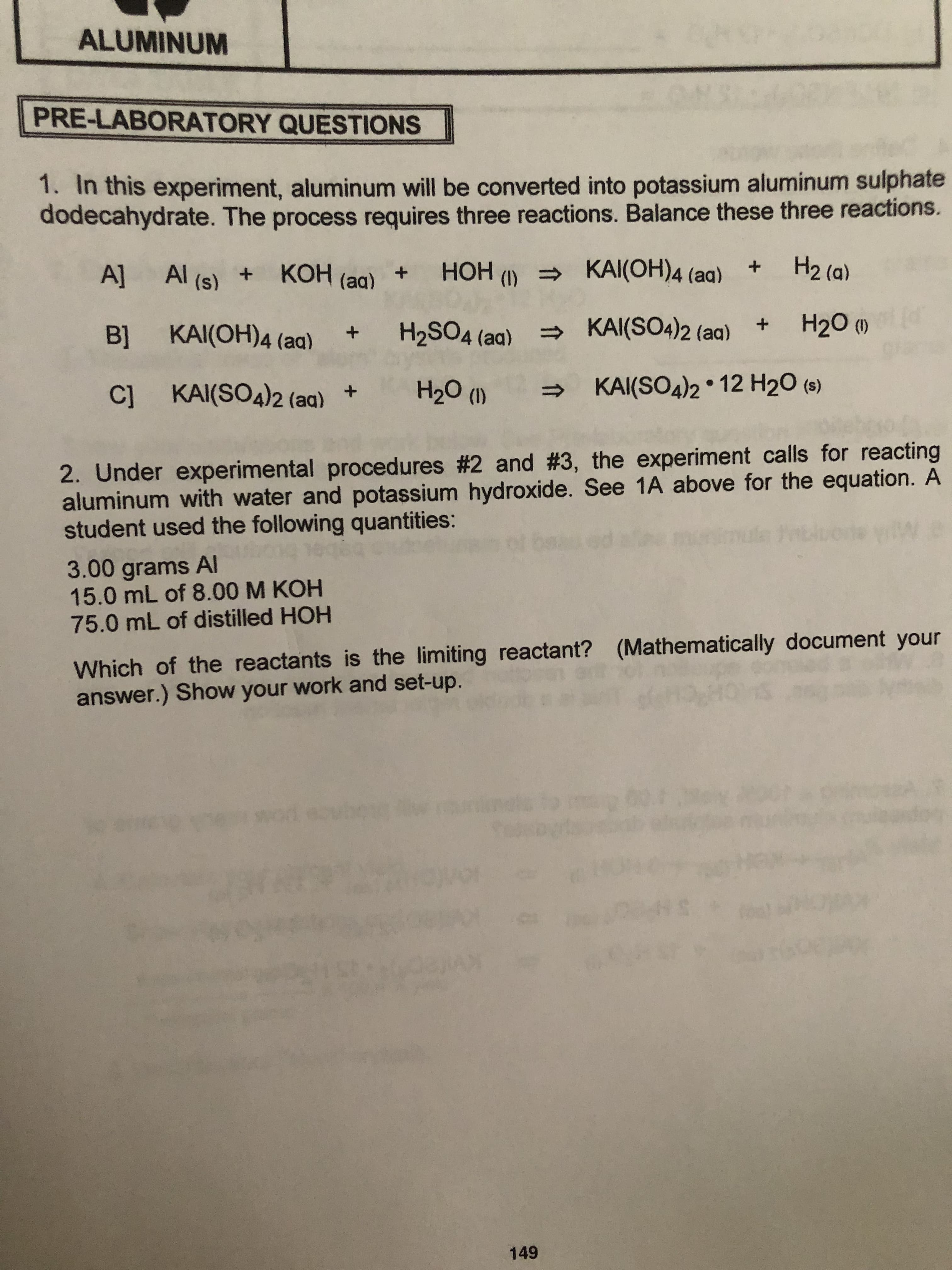 ALUMINUM
PRE-LABORATORY QUESTIONS
1. In this experiment, aluminum will be converted into potassium aluminum sulphate
dodecahydrate. The process requires three reactions. Balance these three reactions.
H2 (a)
KAI(OH)4 (aa)
A]
Al (s) KOH (aq) +HOH ()
(d
H20 ()
KAI(S04)2 (aq)
Bl KAI(OH)4 (aq)
H2SO4 (aa)
+
KAI(SO4)2 12 H20 (s)
H20 ()
C] KAI(SO4)2 (aq) +
2. Under experimental procedures #2 and #3, the experiment calls for reacting
aluminum with water and potassium hydroxide. See 1A above for the equation. A
student used the following quantities:
W
3.00 grams AI
15.0 mL of 8.00 M KOH
75.0 mL of distilled HOH
Which of the reactants is the limiting reactant? (Mathematically document your
answer.) Show your work and set-up.
.S
149
