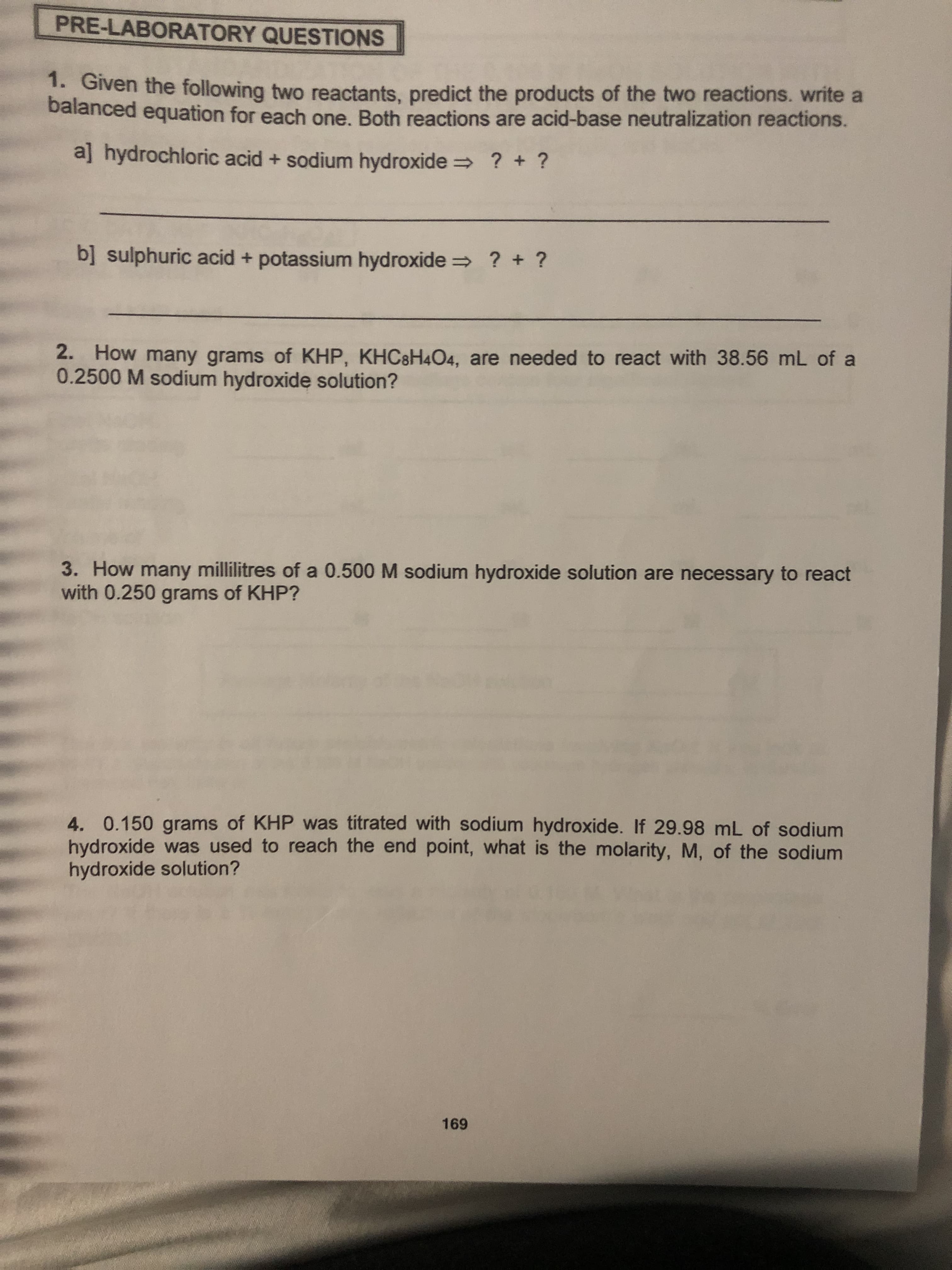 PRE-LABORATORY QUESTIONS
Gven the following two reactants, predict the products of the two reactions. write a
balanced equation for each one. Both reactions are acid-base neutralization reactions.
aj hydrochloric acid + sodium hydroxide
? +?
bsulphuric acid + potassium hydroxide
? + ?
2. How many grams of KHP, KHC8H4O4, are needed to react with 38.56 mL of a
0.2500 M sodium hydroxide solution?
3. How many millilitres of a 0.500 M sodium hydroxide solution are necessary to react
with 0.250 grams of KHP?
4. 0.150 grams of KHP was titrated with sodium hydroxide. If 29.98 mL of sodium
hydroxide was used to reach the end point, what is the molarity, M, of the sodium
hydroxide solution?
169
